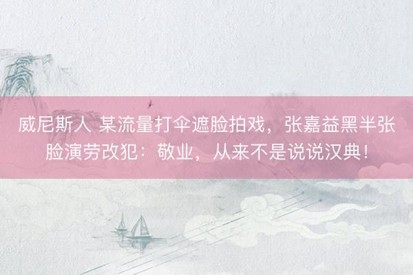 威尼斯人 某流量打伞遮脸拍戏，张嘉益黑半张脸演劳改犯：敬业，从来不是说说汉典！