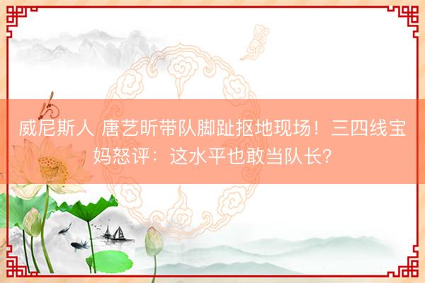 威尼斯人 唐艺昕带队脚趾抠地现场！三四线宝妈怒评：这水平也敢当队长？