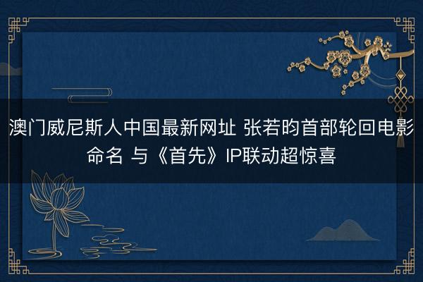 澳门威尼斯人中国最新网址 张若昀首部轮回电影命名 与《首先》IP联动超惊喜