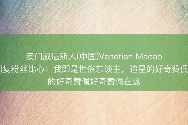澳门威尼斯人(中国)Venetian Macao 宁艺卓素颜回复粉丝比心：我即是世俗东谈主，追星的好奇赞佩好奇赞佩在这