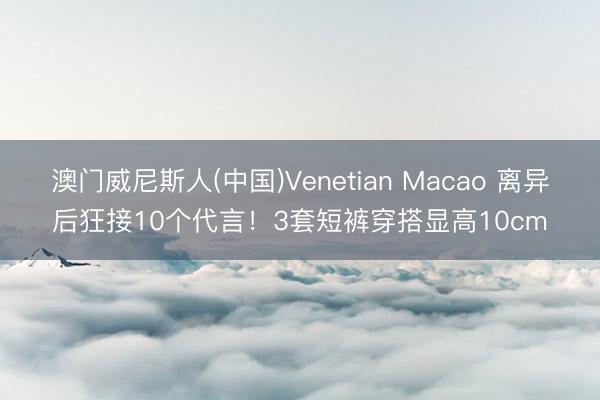 澳门威尼斯人(中国)Venetian Macao 离异后狂接10个代言!3套短裤穿搭显高10cm