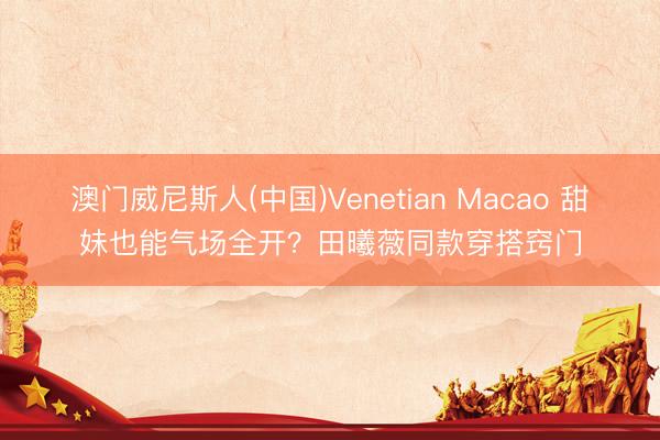 澳门威尼斯人(中国)Venetian Macao 甜妹也能气场全开?田曦薇同款穿搭窍门