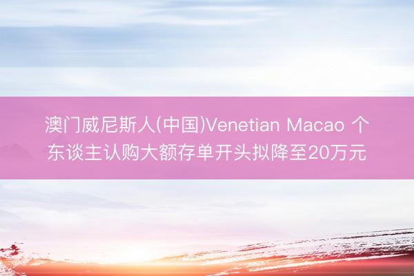 澳门威尼斯人(中国)Venetian Macao 个东谈主认购大额存单开头拟降至20万元