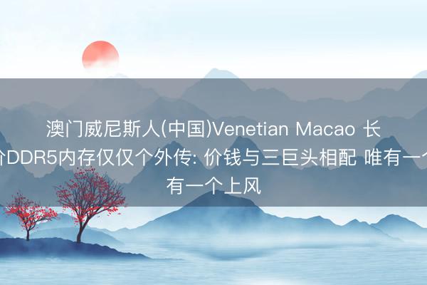 澳门威尼斯人(中国)Venetian Macao 长鑫低价DDR5内存仅仅个外传: 价钱与三巨头相配 唯有一个上风