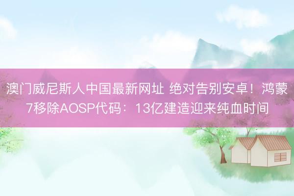 澳门威尼斯人中国最新网址 绝对告别安卓！鸿蒙7移除AOSP代码：13亿建造迎来纯血时间