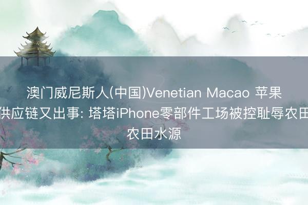澳门威尼斯人(中国)Venetian Macao 苹果印度供应链又出事: 塔塔iPhone零部件工场被控耻辱农田水源