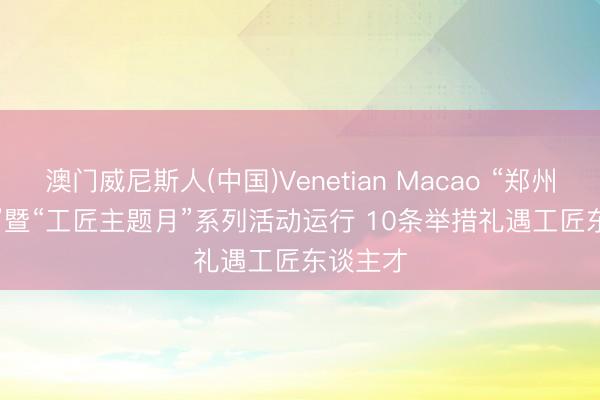 澳门威尼斯人(中国)Venetian Macao “郑州工匠日”暨“工匠主题月”系列活动运行 10条举措礼遇工匠东谈主才