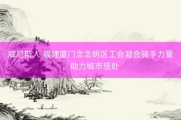 威尼斯人 福建厦门念念明区工会凝合骑手力量,助力城市惩处