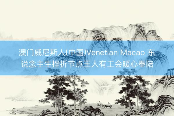 澳门威尼斯人(中国)Venetian Macao 东说念主生挫折节点王人有工会暖心奉陪