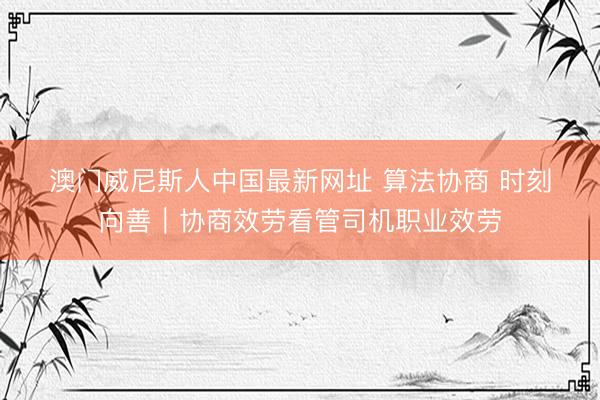 澳门威尼斯人中国最新网址 算法协商 时刻向善｜协商效劳看管司机职业效劳