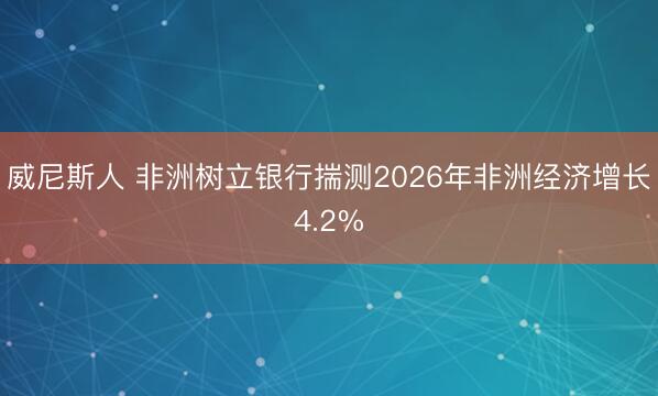 威尼斯人 非洲树立银行揣测2026年非洲经济增长4.2%