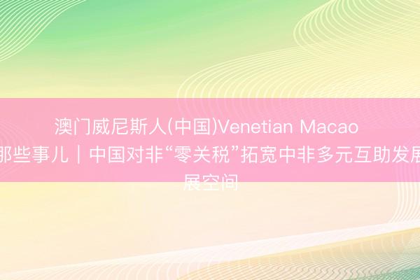 澳门威尼斯人(中国)Venetian Macao 中国那些事儿｜中国对非“零关税”拓宽中非多元互助发展空间