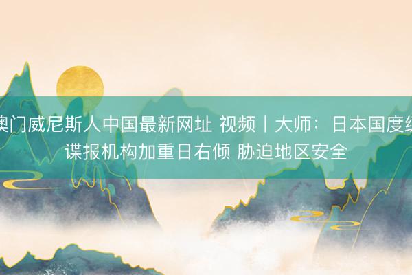 澳门威尼斯人中国最新网址 视频丨大师：日本国度级谍报机构加重日右倾 胁迫地区安全