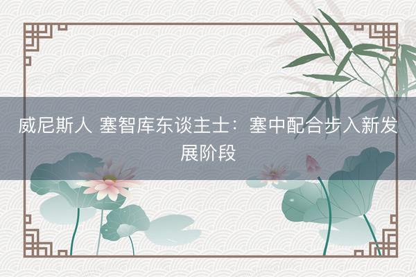 威尼斯人 塞智库东谈主士：塞中配合步入新发展阶段