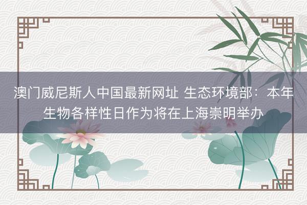 澳门威尼斯人中国最新网址 生态环境部：本年生物各样性日作为将在上海崇明举办