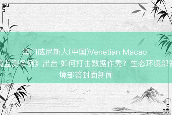 澳门威尼斯人(中国)Venetian Macao 《生态环境监测条例》出台 如何打击数据作秀？生态环境部答封面新闻