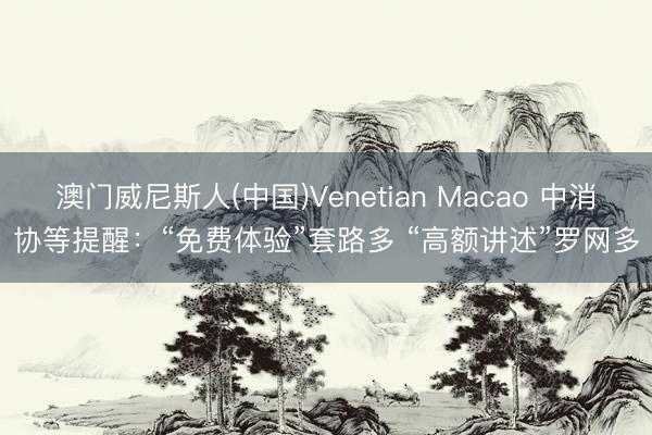 澳门威尼斯人(中国)Venetian Macao 中消协等提醒：“免费体验”套路多 “高额讲述”罗网多