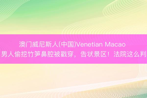 澳门威尼斯人(中国)Venetian Macao 男人偷挖竹笋鼻腔被戳穿,告状景区!法院这么判