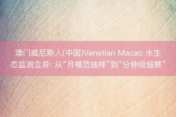 澳门威尼斯人(中国)Venetian Macao 水生态监测立异: 从“月模范抽样”到“分钟级细察”