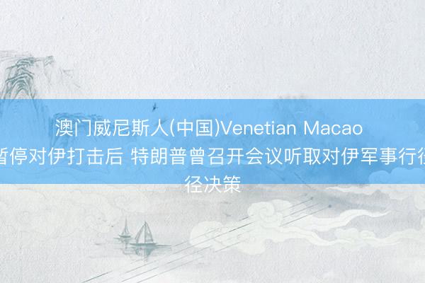 澳门威尼斯人(中国)Venetian Macao 通知暂停对伊打击后 特朗普曾召开会议听取对伊军事行径决策