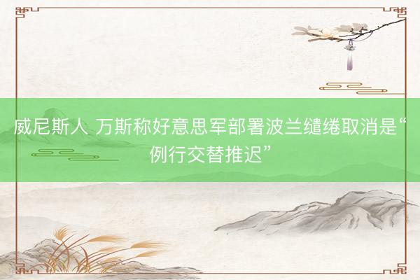 威尼斯人 万斯称好意思军部署波兰缱绻取消是“例行交替推迟”