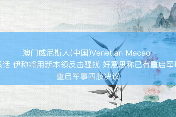 澳门威尼斯人(中国)Venetian Macao 赓续互放狠话 伊称将用新本领反击骚扰 好意思称已有重启军事四肢决议