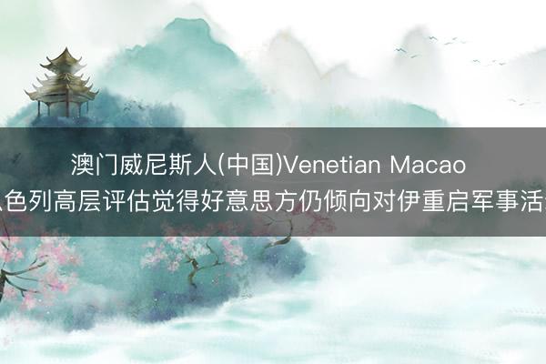 澳门威尼斯人(中国)Venetian Macao 以色列高层评估觉得好意思方仍倾向对伊重启军事活动