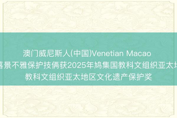 澳门威尼斯人(中国)Venetian Macao 广东河源仙坑村聚落景不雅保护技俩获2025年鸠集国教科文组织亚太地区文化遗产保护奖