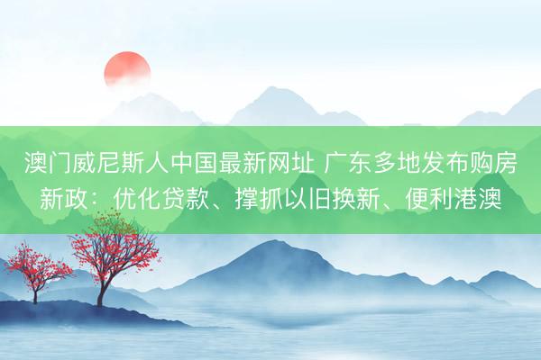 澳门威尼斯人中国最新网址 广东多地发布购房新政：优化贷款、撑抓以旧换新、便利港澳