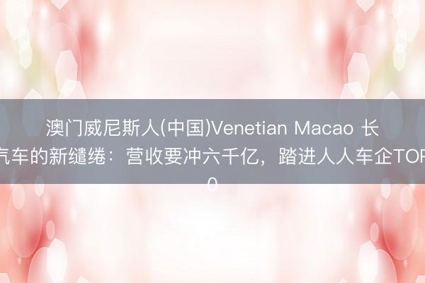澳门威尼斯人(中国)Venetian Macao 长安汽车的新缱绻：营收要冲六千亿，踏进人人车企TOP10