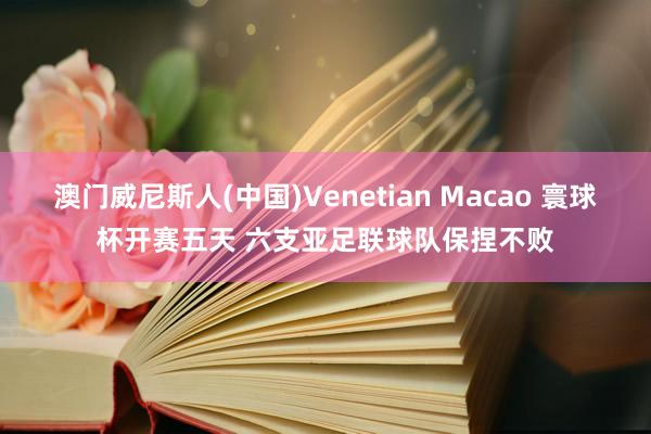 澳门威尼斯人(中国)Venetian Macao 寰球杯开赛五天 六支亚足联球队保捏不败
