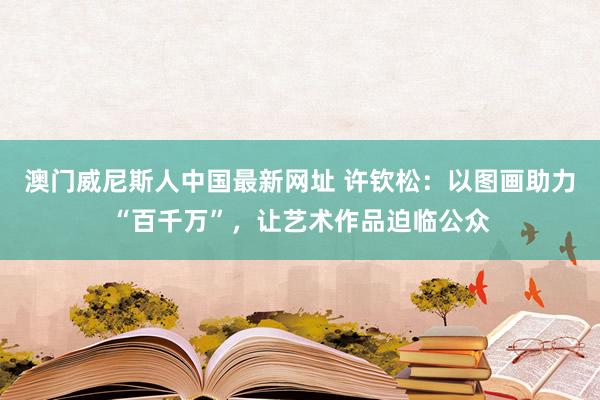 澳门威尼斯人中国最新网址 许钦松：以图画助力“百千万”，让艺术作品迫临公众