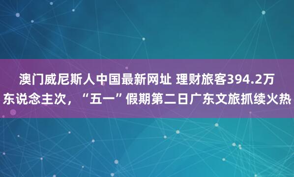 澳门威尼斯人中国最新网址 理财旅客394.2万东说念主次，“五一”假期第二日广东文旅抓续火热