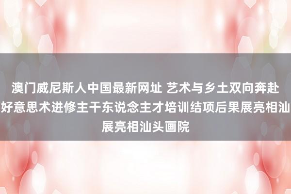 澳门威尼斯人中国最新网址 艺术与乡土双向奔赴，乡村好意思术进修主干东说念主才培训结项后果展亮相汕头画院