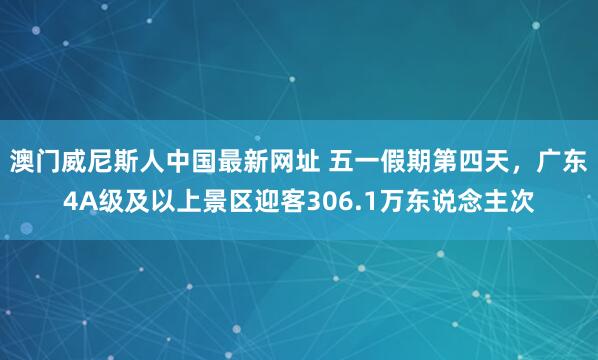 澳门威尼斯人中国最新网址 五一假期第四天,广东4A级及以上景区迎客306.1万东说念主次