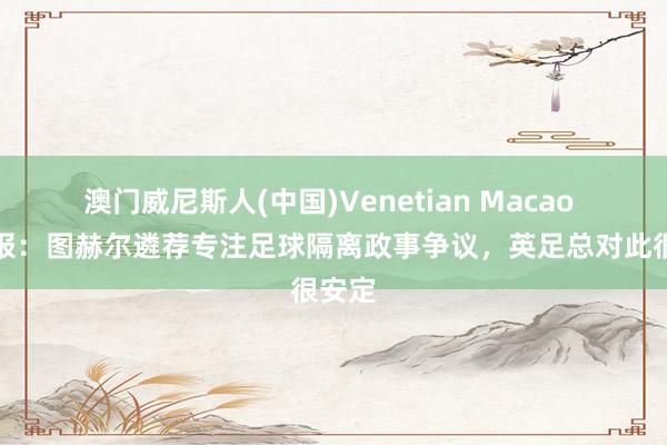澳门威尼斯人(中国)Venetian Macao 电讯报:图赫尔遴荐专注足球隔离政事争议,英足总对此很安定