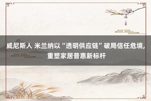 威尼斯人 米兰纳以“透明供应链”破局信任危境， 重塑家居普惠新标杆