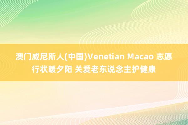 澳门威尼斯人(中国)Venetian Macao 志愿行状暖夕阳 关爱老东说念主护健康