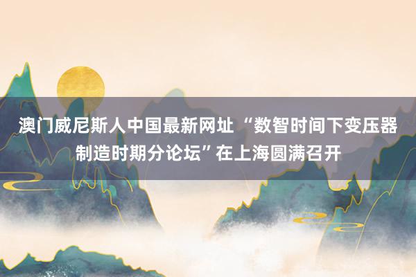 澳门威尼斯人中国最新网址 “数智时间下变压器制造时期分论坛”在上海圆满召开