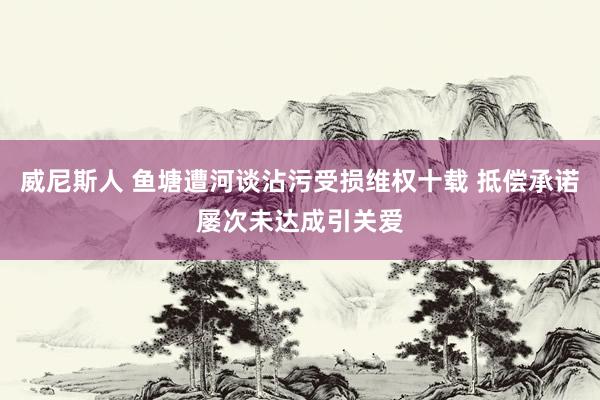 威尼斯人 鱼塘遭河谈沾污受损维权十载 抵偿承诺屡次未达成引关爱