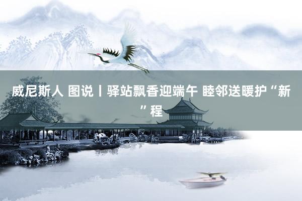 威尼斯人 图说丨驿站飘香迎端午 睦邻送暖护“新”程