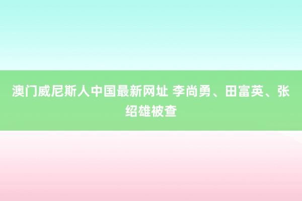 澳门威尼斯人中国最新网址 李尚勇、田富英、张绍雄被查