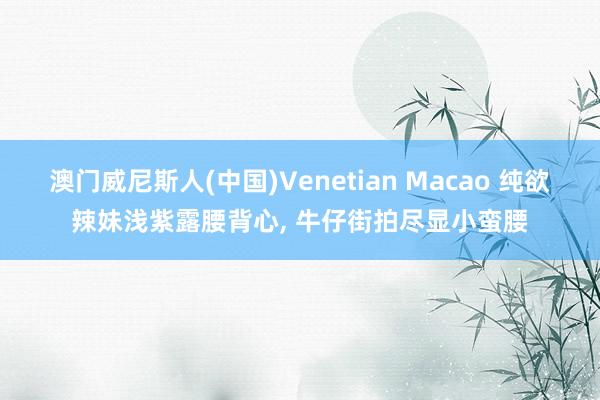 澳门威尼斯人(中国)Venetian Macao 纯欲辣妹浅紫露腰背心， 牛仔街拍尽显小蛮腰