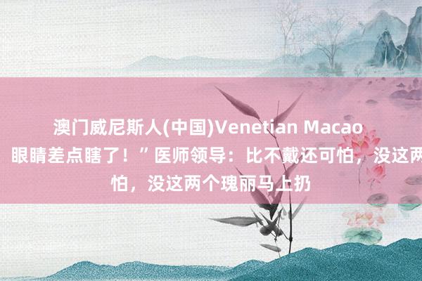澳门威尼斯人(中国)Venetian Macao “戴了半小时，眼睛差点瞎了！”医师领导：比不戴还可怕，没这两个瑰丽马上扔