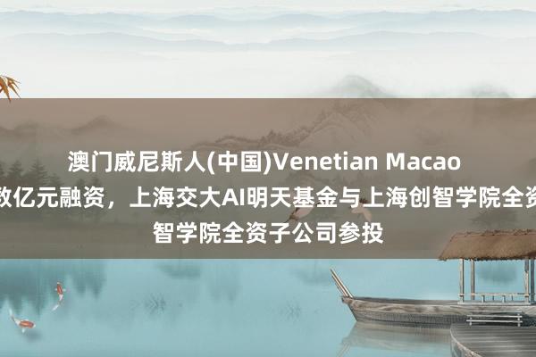 澳门威尼斯人(中国)Venetian Macao 穹彻智能获数亿元融资,上海交大AI明天基金与上海创智学院全资子公司参投