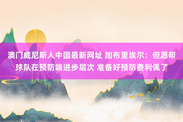 澳门威尼斯人中国最新网址 加布里埃尔：但愿帮球队在预防端进步层次 准备好预防费利佩了