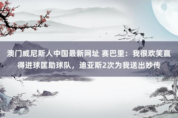 澳门威尼斯人中国最新网址 赛巴里：我很欢笑赢得进球匡助球队，迪亚斯2次为我送出妙传