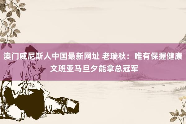澳门威尼斯人中国最新网址 老瑞秋：唯有保握健康 文班亚马旦夕能拿总冠军