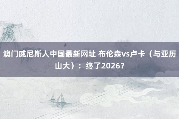 澳门威尼斯人中国最新网址 布伦森vs卢卡(与亚历山大):终了2026?