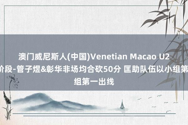 澳门威尼斯人(中国)Venetian Macao U21决赛阶段-管子煜&彰华非场均合砍50分 匡助队伍以小组第一出线